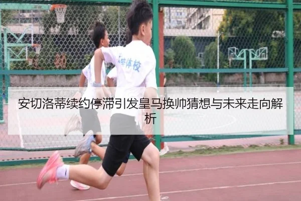 安切洛蒂续约停滞引发皇马换帅猜想与未来走向解析 - kayuin